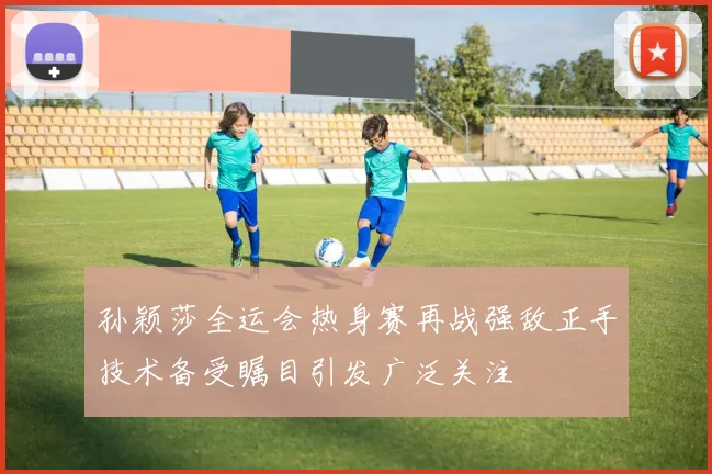 孙颖莎全运会热身赛再战强敌正手技术备受瞩目引发广泛关注