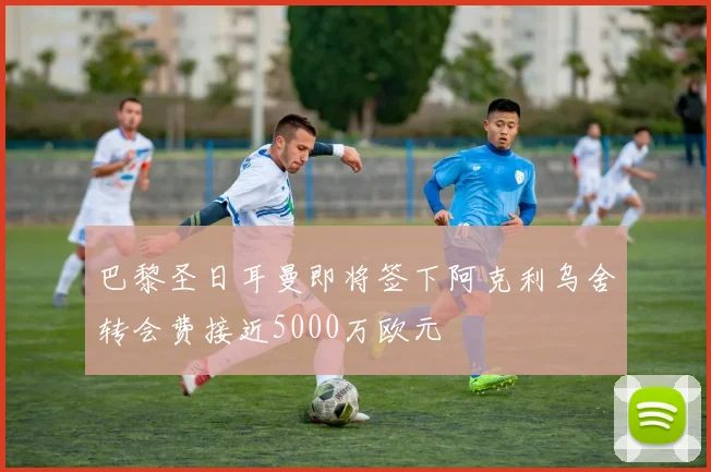 巴黎圣日耳曼即将签下阿克利乌舍转会费接近5000万欧元
