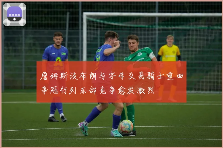 詹姆斯谈布朗与字母交易骑士重回争冠行列东部竞争愈发激烈