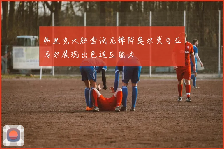 弗里克大胆尝试无锋阵奥尔莫与亚马尔展现出色适应能力