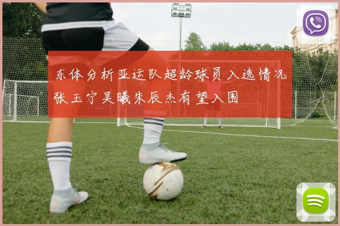 东体分析亚运队超龄球员入选情况张玉宁吴曦朱辰杰有望入围