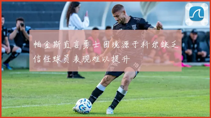 帕金斯直言勇士困境源于科尔缺乏信任球员表现难以提升