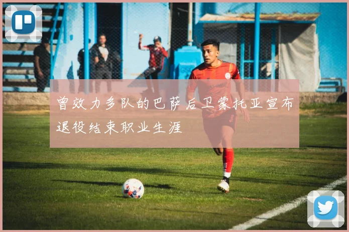 曾效力多队的巴萨后卫蒙托亚宣布退役结束职业生涯
