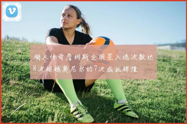 湖人传奇詹姆斯全明星入选次数达8次超越奥尼尔的7次成就辉煌