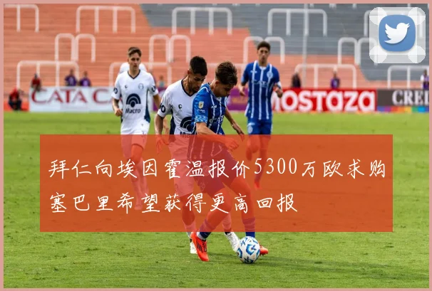 拜仁向埃因霍温报价5300万欧求购塞巴里希望获得更高回报