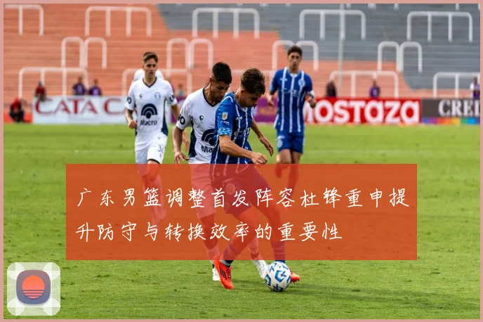 广东男篮调整首发阵容杜锋重申提升防守与转换效率的重要性