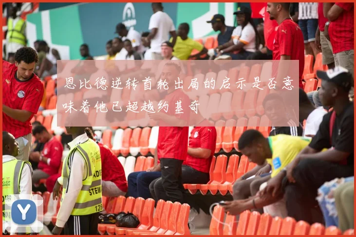 恩比德逆转首轮出局的启示是否意味着他已超越约基奇