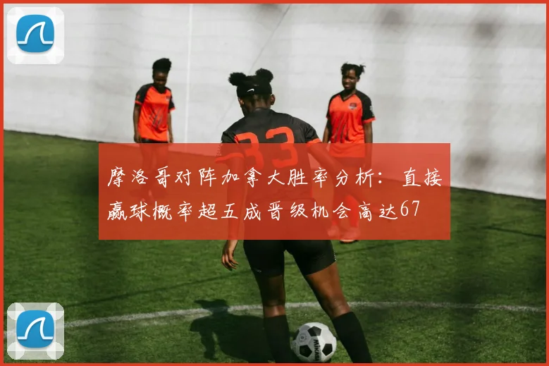 摩洛哥对阵加拿大胜率分析：直接赢球概率超五成晋级机会高达67