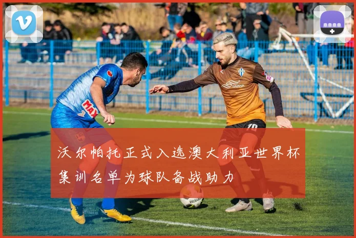 沃尔帕托正式入选澳大利亚世界杯集训名单为球队备战助力
