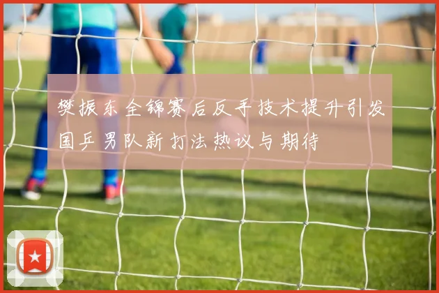 樊振东全锦赛后反手技术提升引发国乒男队新打法热议与期待