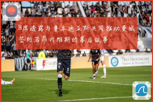 B席透露与鲁本迪亚斯共同推动曼城签约若昂内维斯的幕后故事