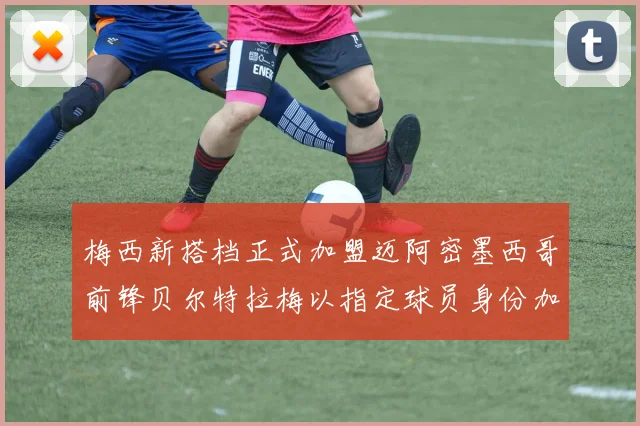 梅西新搭档正式加盟迈阿密墨西哥前锋贝尔特拉梅以指定球员身份加盟