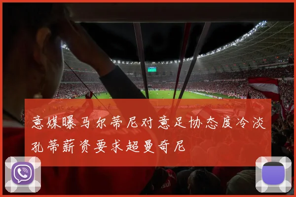 意媒曝马尔蒂尼对意足协态度冷淡孔蒂薪资要求超曼奇尼