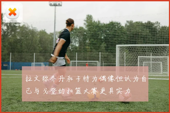 拉文称乔丹和卡特为偶像但认为自己与戈登的扣篮大赛更具实力