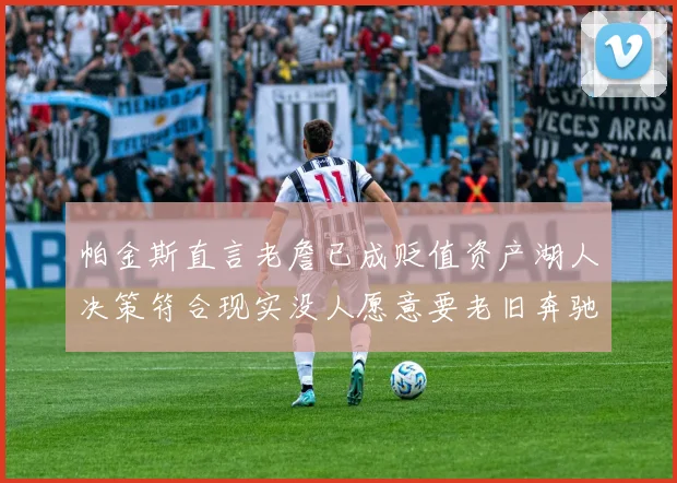 帕金斯直言老詹已成贬值资产湖人决策符合现实没人愿意要老旧奔驰