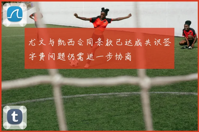 尤文与凯西合同条款已达成共识签字费问题仍需进一步协商