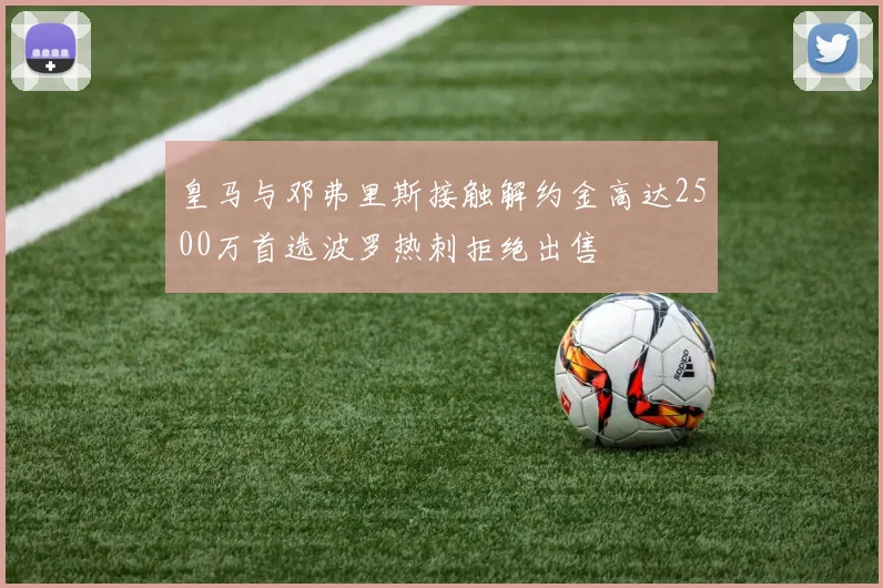 皇马与邓弗里斯接触解约金高达2500万首选波罗热刺拒绝出售
