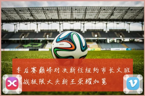季后赛巅峰对决新任纽约市长文班挑战极限大头新王荣耀加冕