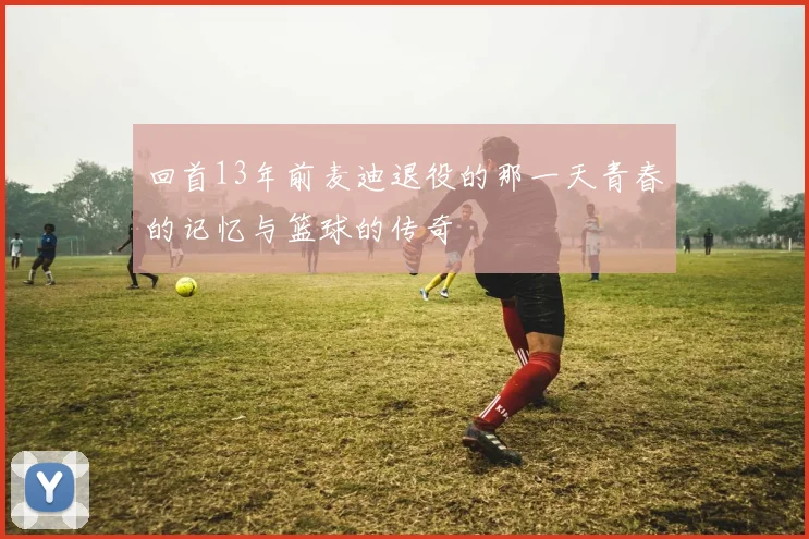 回首13年前麦迪退役的那一天青春的记忆与篮球的传奇