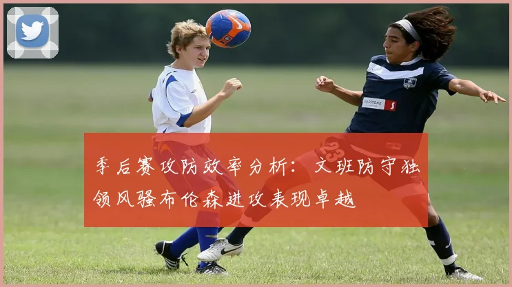 季后赛攻防效率分析：文班防守独领风骚布伦森进攻表现卓越
