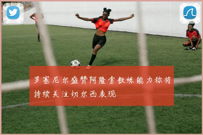 罗塞尼尔盛赞阿隆索教练能力称将持续关注切尔西表现