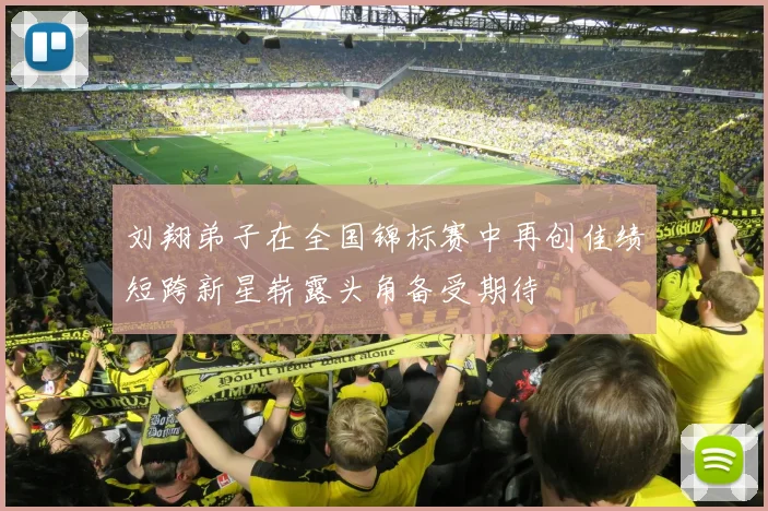 刘翔弟子在全国锦标赛中再创佳绩短跨新星崭露头角备受期待