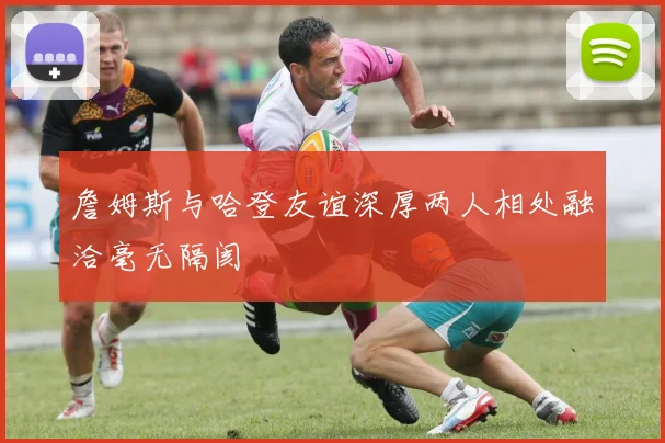 詹姆斯与哈登友谊深厚两人相处融洽毫无隔阂