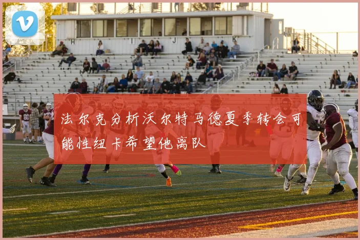 法尔克分析沃尔特马德夏季转会可能性纽卡希望他离队