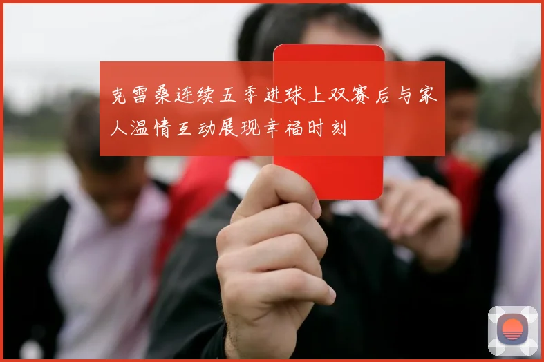克雷桑连续五季进球上双赛后与家人温情互动展现幸福时刻