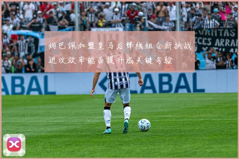 姆巴佩加盟皇马后锋线组合新挑战进攻效率能否提升成关键考验