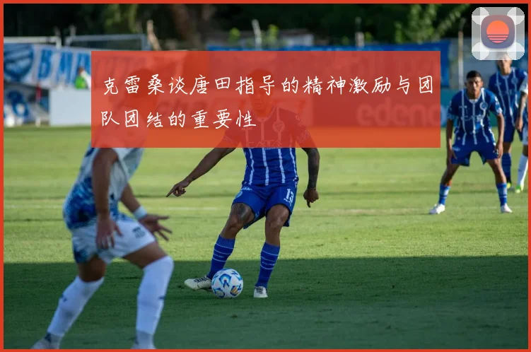 克雷桑谈唐田指导的精神激励与团队团结的重要性