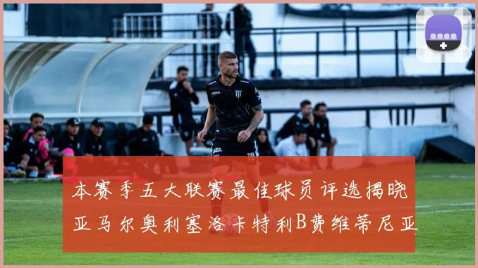 本赛季五大联赛最佳球员评选揭晓亚马尔奥利塞洛卡特利B费维蒂尼亚入围