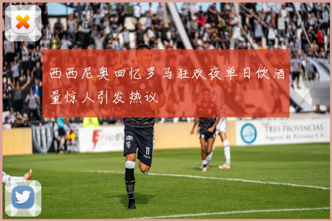 西西尼奥回忆罗马狂欢夜单日饮酒量惊人引发热议