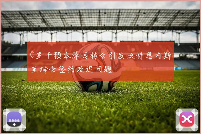 C罗干预本泽马转会引发坎特恩内斯里转会签约延迟问题