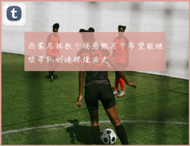 西蒙尼执教千场感慨万千希望能继续带队创造辉煌历史