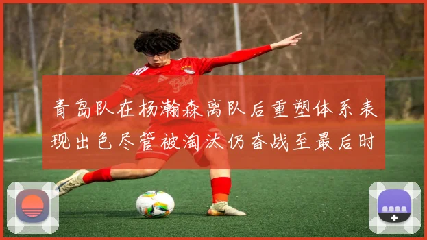 青岛队在杨瀚森离队后重塑体系表现出色尽管被淘汰仍奋战至最后时刻