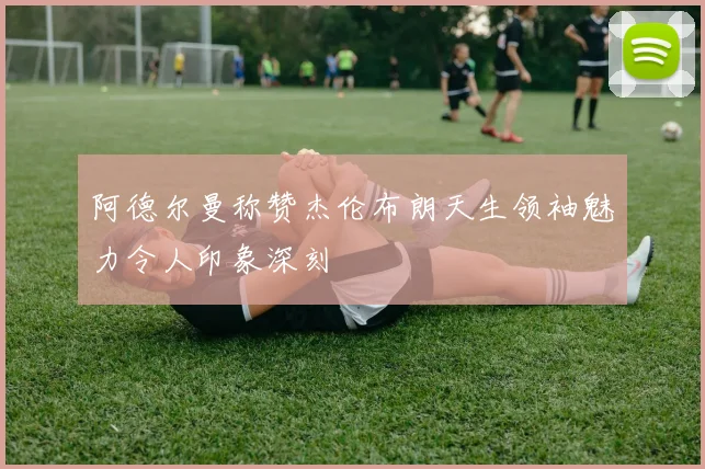 阿德尔曼称赞杰伦布朗天生领袖魅力令人印象深刻