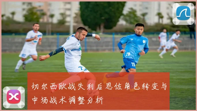 切尔西欧战失利后恩佐角色转变与中场战术调整分析