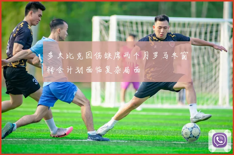 多夫比克因伤缺席两个月罗马冬窗转会计划面临复杂局面