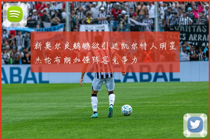 新奥尔良鹈鹕欲引进凯尔特人明星杰伦布朗加强阵容竞争力