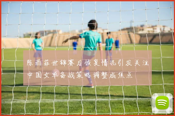 陈雨菲世锦赛后恢复情况引发关注中国女单备战策略调整成焦点