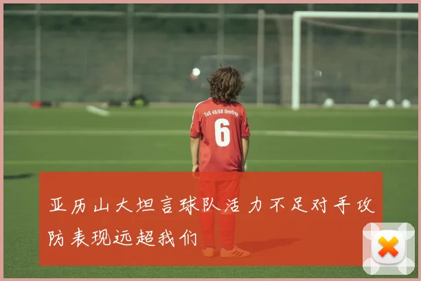 亚历山大坦言球队活力不足对手攻防表现远超我们