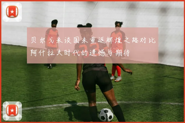 贝尔戈米谈国米重返辉煌之路对比阿什拉夫时代的遗憾与期待