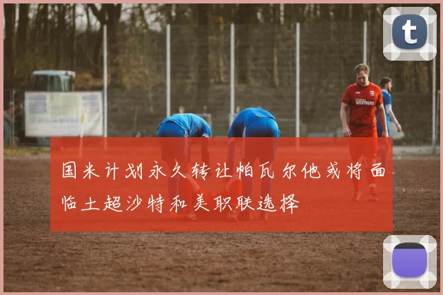 国米计划永久转让帕瓦尔他或将面临土超沙特和美职联选择